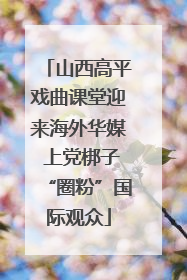 山西高平戏曲课堂迎来海外华媒 上党梆子“圈粉”国际观众