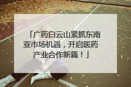 广药白云山紧抓东南亚市场机遇，开启医药产业合作新篇！