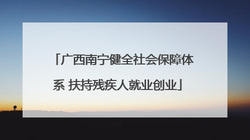 广西南宁健全社会保障体系 扶持残疾人就业创业