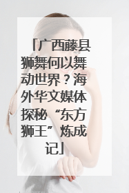 广西藤县狮舞何以舞动世界？海外华文媒体探秘“东方狮王”炼成记
