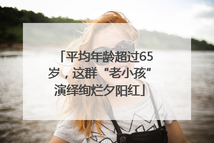 平均年龄超过65岁，这群“老小孩”演绎绚烂夕阳红