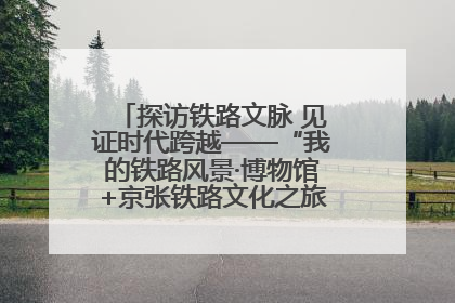 探访铁路文脉 见证时代跨越——“我的铁路风景·博物馆+京张铁路文化之旅”活动在京启动