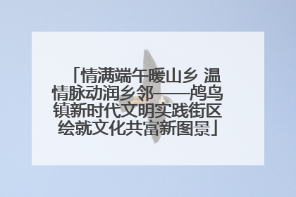 情满端午暖山乡 温情脉动润乡邻——鸬鸟镇新时代文明实践街区绘就文化共富新图景