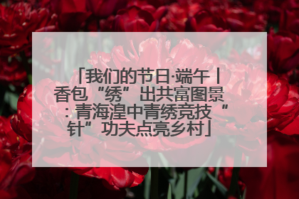我们的节日·端午丨香包“绣”出共富图景：青海湟中青绣竞技“针”功夫点亮乡村