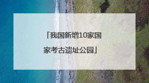 我国新增10家国家考古遗址公园