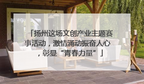 扬州这场文创产业主题赛事活动，激情涌动振奋人心，彰显“青春力量”