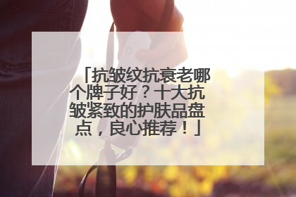 抗皱纹抗衰老哪个牌子好？十大抗皱紧致的护肤品盘点，良心推荐！