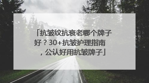 抗皱纹抗衰老哪个牌子好？30+抗皱护理指南，公认好用抗皱牌子