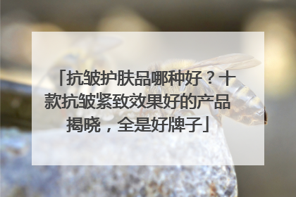抗皱护肤品哪种好？十款抗皱紧致效果好的产品揭晓，全是好牌子
