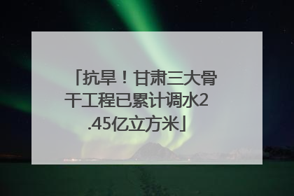 抗旱！甘肃三大骨干工程已累计调水2.45亿立方米