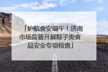 护航食安端午！济南市场监管开展粽子类食品安全专项检查