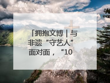 拥抱文博｜与非遗“守艺人”面对面，“10后”把老手艺玩出“潮”花样