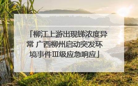 柳江上游出现锑浓度异常 广西柳州启动突发环境事件Ⅲ级应急响应
