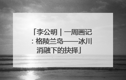 李公明｜一周画记：格陵兰岛——冰川消融下的抉择