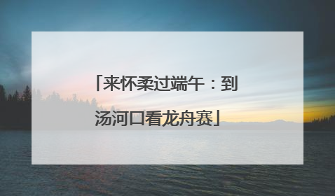 来怀柔过端午：到汤河口看龙舟赛