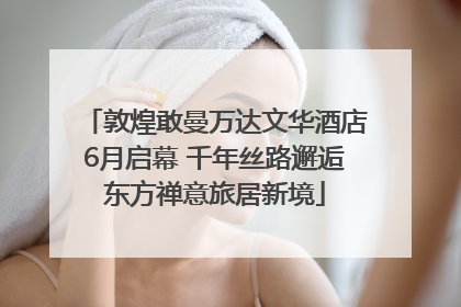 敦煌敢曼万达文华酒店6月启幕 千年丝路邂逅东方禅意旅居新境