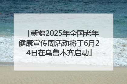 新疆2025年全国老年健康宣传周活动将于6月24日在乌鲁木齐启动