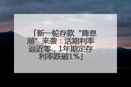 新一轮存款“降息潮”来袭：活期利率逼近零，1年期定存利率跌破1%