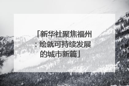 新华社聚焦福州：绘就可持续发展的城市新篇