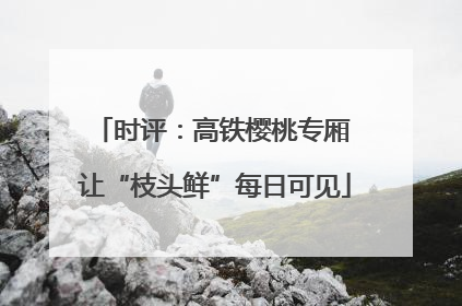 时评：高铁樱桃专厢 让“枝头鲜”每日可见