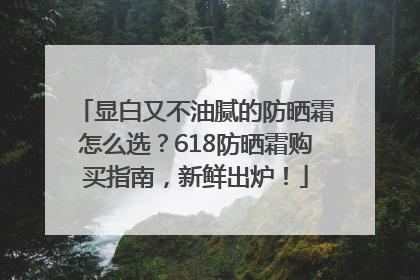 显白又不油腻的防晒霜怎么选？618防晒霜购买指南，新鲜出炉！