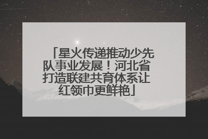 星火传递推动少先队事业发展！河北省打造联建共育体系让红领巾更鲜艳