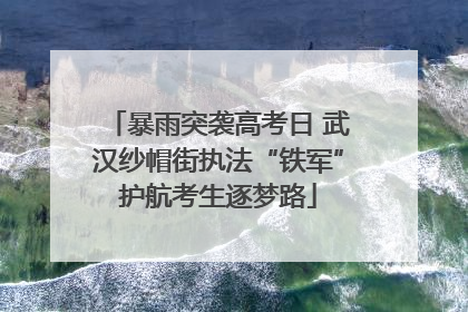 暴雨突袭高考日 武汉纱帽街执法“铁军”护航考生逐梦路