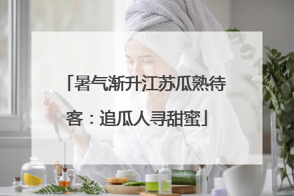 暑气渐升江苏瓜熟待客：追瓜人寻甜蜜