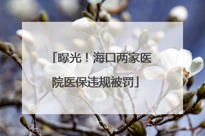 曝光！海口两家医院医保违规被罚