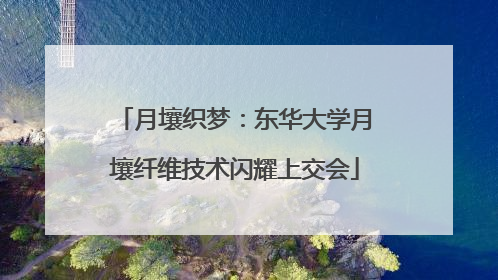 月壤织梦：东华大学月壤纤维技术闪耀上交会