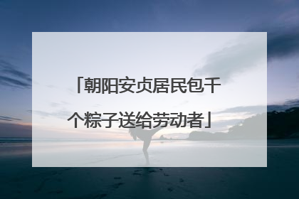 朝阳安贞居民包千个粽子送给劳动者
