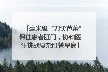 毫米级“刀尖芭蕾”保住患者肛门，协和医生挑战复杂肛管早癌