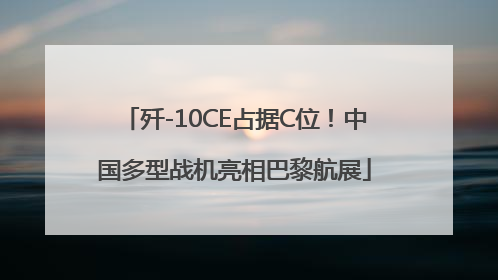 歼-10CE占据C位！中国多型战机亮相巴黎航展