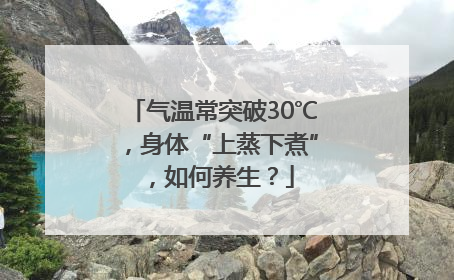 气温常突破30℃，身体“上蒸下煮”，如何养生？