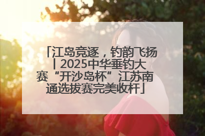 江岛竞逐，钓韵飞扬丨2025中华垂钓大赛“开沙岛杯”江苏南通选拔赛完美收杆