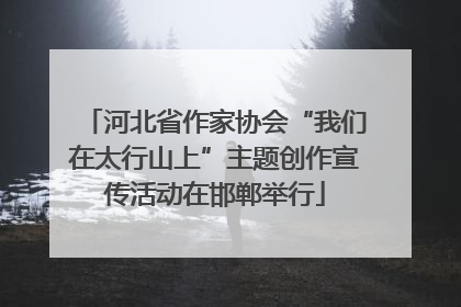 河北省作家协会“我们在太行山上”主题创作宣传活动在邯郸举行