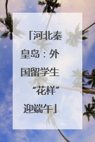 河北秦皇岛：外国留学生“花样”迎端午