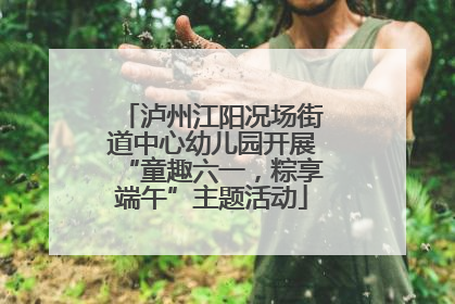 泸州江阳况场街道中心幼儿园开展“童趣六一，粽享端午”主题活动