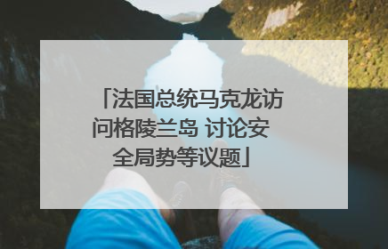 法国总统马克龙访问格陵兰岛 讨论安全局势等议题
