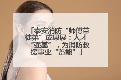 泰安消防“师傅带徒弟”成果展：人才“强基”，为消防救援事业“蓄能”