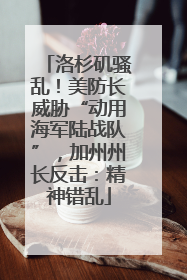 洛杉矶骚乱！美防长威胁“动用海军陆战队”，加州州长反击：精神错乱