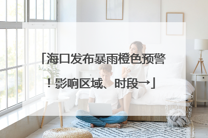 海口发布暴雨橙色预警！影响区域、时段→