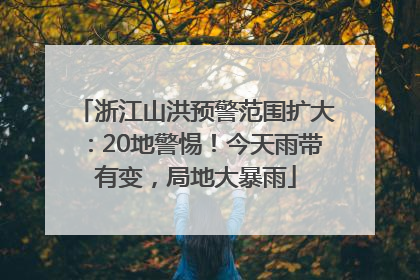 浙江山洪预警范围扩大：20地警惕！今天雨带有变，局地大暴雨