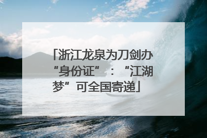 浙江龙泉为刀剑办“身份证”：“江湖梦”可全国寄递