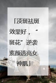 淡斑祛斑效果好，“斑花”逆袭素颜透亮女神肌