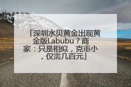 深圳水贝黄金出现黄金版Labubu？商家：只是相似，克重小，仅需几百元