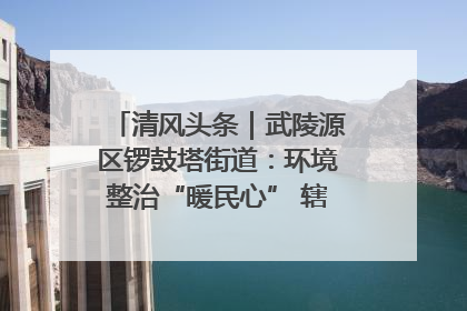 清风头条｜武陵源区锣鼓塔街道：环境整治“暖民心” 辖区面貌“靓”起来