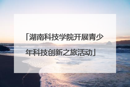 湖南科技学院开展青少年科技创新之旅活动