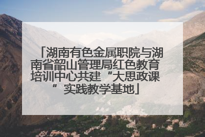 湖南有色金属职院与湖南省韶山管理局红色教育培训中心共建“大思政课”实践教学基地