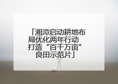 湘潭启动耕地布局优化两年行动 打造“百千万亩”良田示范片